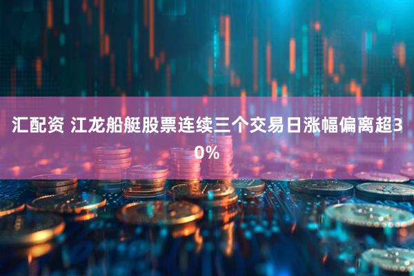 汇配资 江龙船艇股票连续三个交易日涨幅偏离超30%