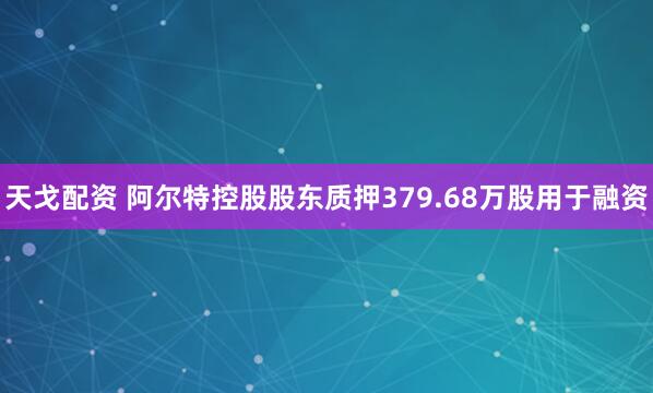 天戈配资 阿尔特控股股东质押379.68万股用于融资