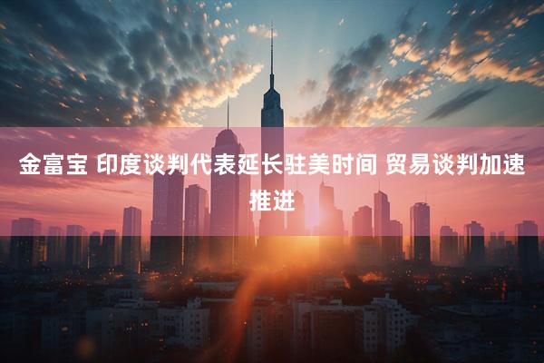 金富宝 印度谈判代表延长驻美时间 贸易谈判加速推进
