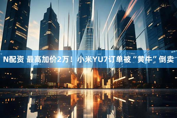 N配资 最高加价2万！小米YU7订单被“黄牛”倒卖