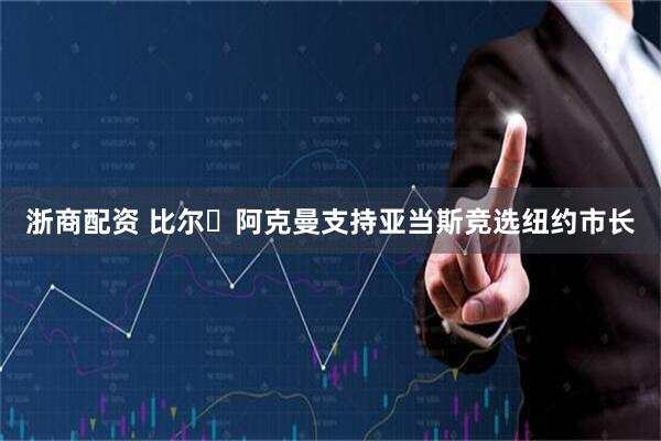 浙商配资 比尔・阿克曼支持亚当斯竞选纽约市长