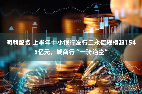 明利配资 上半年中小银行发行二永债规模超1545亿元，城商行“一骑绝尘”