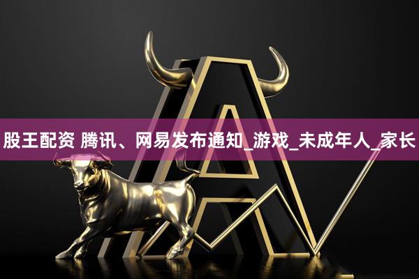股王配资 腾讯、网易发布通知_游戏_未成年人_家长