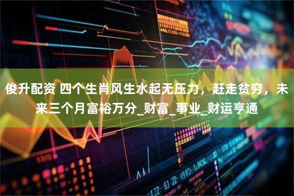 俊升配资 四个生肖风生水起无压力，赶走贫穷，未来三个月富裕万分_财富_事业_财运亨通