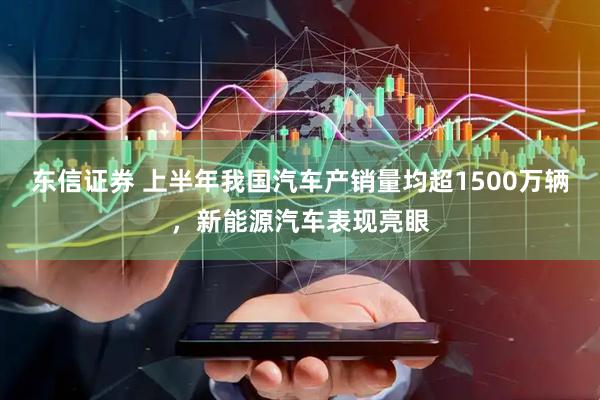 东信证券 上半年我国汽车产销量均超1500万辆，新能源汽车表现亮眼