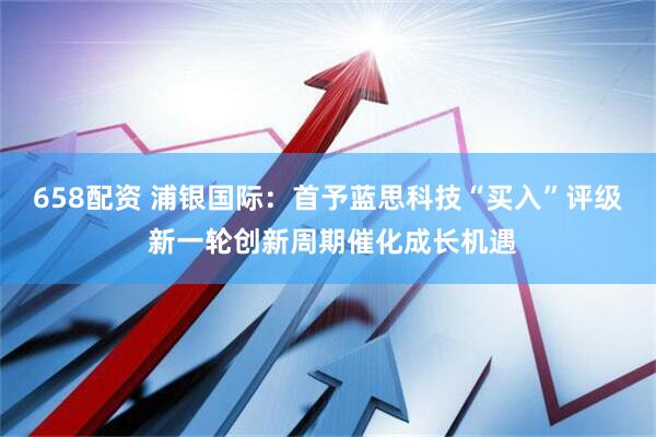 658配资 浦银国际：首予蓝思科技“买入”评级 新一轮创新周期催化成长机遇