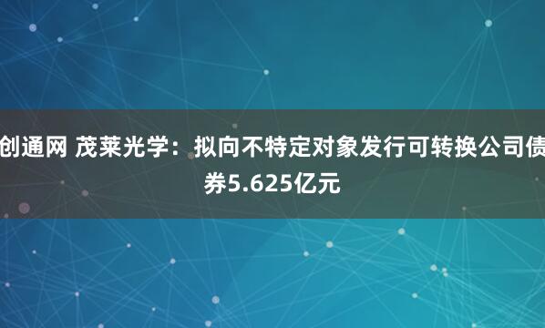 创通网 茂莱光学：拟向不特定对象发行可转换公司债券5.625亿元