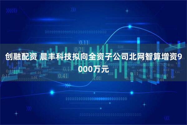 创融配资 晨丰科技拟向全资子公司北网智算增资9000万元