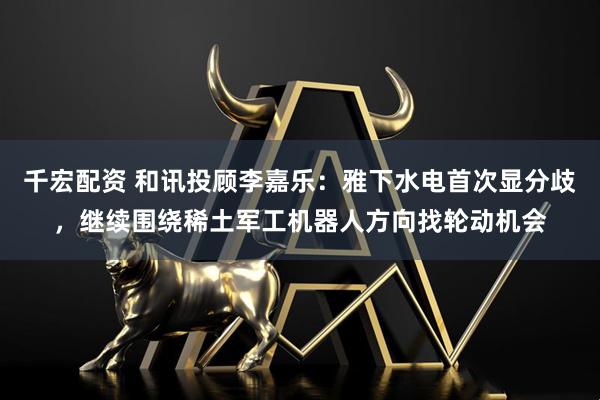千宏配资 和讯投顾李嘉乐：雅下水电首次显分歧，继续围绕稀土军工机器人方向找轮动机会