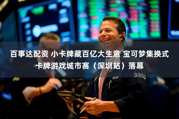 百事达配资 小卡牌藏百亿大生意 宝可梦集换式卡牌游戏城市赛（深圳站）落幕