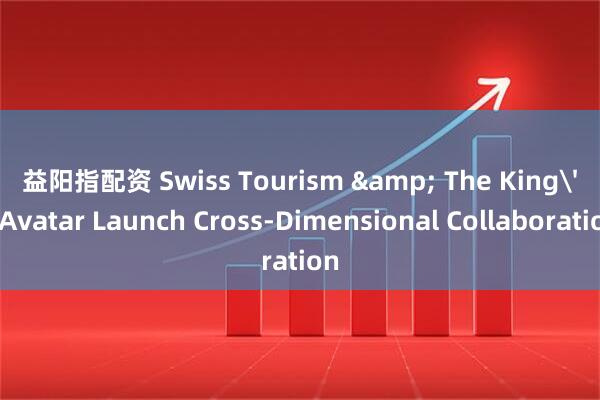 益阳指配资 Swiss Tourism & The King's Avatar Launch Cross-Dimensional Collaboration
