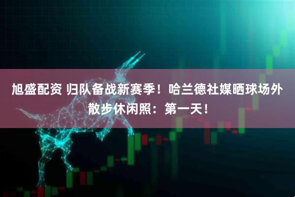 旭盛配资 归队备战新赛季！哈兰德社媒晒球场外散步休闲照：第一天！
