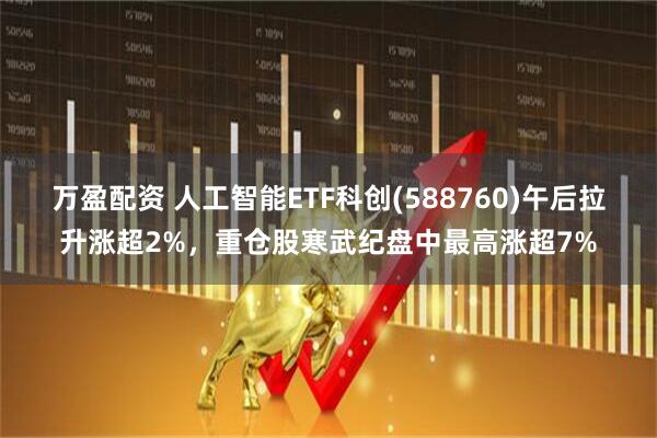 万盈配资 人工智能ETF科创(588760)午后拉升涨超2%，重仓股寒武纪盘中最高涨超7%