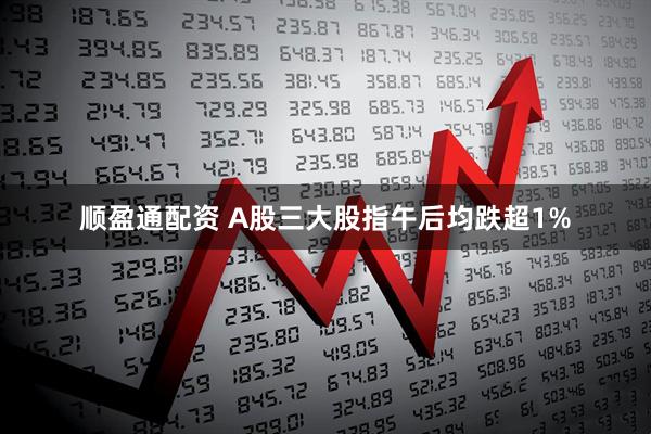 顺盈通配资 A股三大股指午后均跌超1%
