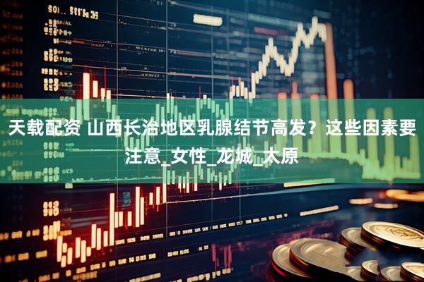 天载配资 山西长治地区乳腺结节高发？这些因素要注意_女性_龙城_太原
