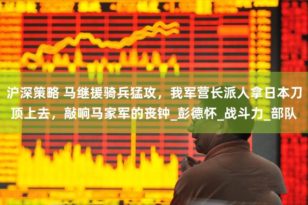 沪深策略 马继援骑兵猛攻，我军营长派人拿日本刀顶上去，敲响马家军的丧钟_彭德怀_战斗力_部队