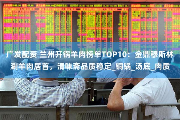 广发配资 兰州开锅羊肉榜单TOP10：金鼎穆斯林涮羊肉居首，清味斋品质稳定_铜锅_汤底_肉质