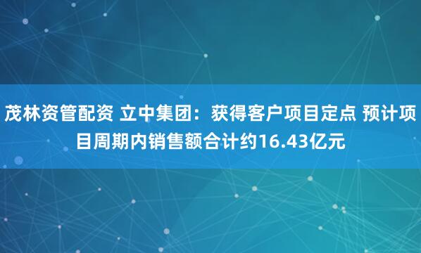 茂林资管配资 立中集团：获得客户项目定点 预计项目周期内销售额合计约16.43亿元