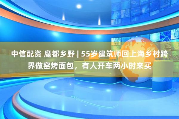 中信配资 魔都乡野 | 55岁建筑师回上海乡村跨界做窑烤面包，有人开车两小时来买