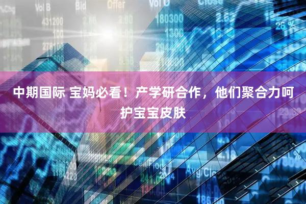 中期国际 宝妈必看！产学研合作，他们聚合力呵护宝宝皮肤